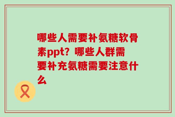 哪些人需要补氨糖软骨素ppt？哪些人群需要补充氨糖需要注意什么-第1张图片-氨糖科普网