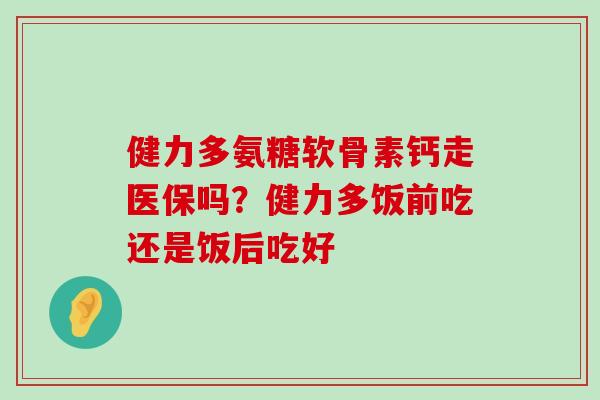 健力多氨糖软骨素钙走医保吗?健力多饭前吃还是饭后吃好-第1张图片-氨糖科普网 健力多氨糖软骨素钙走医保吗?健力多饭前吃还是饭后吃好-第1张图片-氨糖科普网