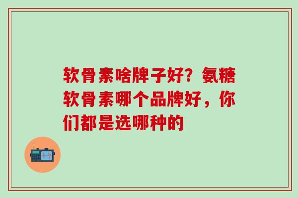 软骨素啥牌子好？氨糖软骨素哪个品牌好，你们都是选哪种的-第1张图片-氨糖科普网