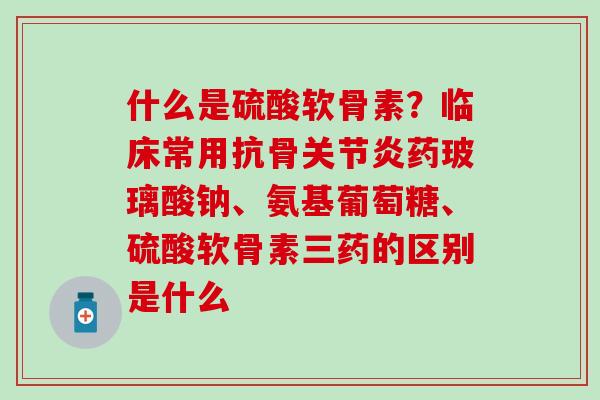 什么是硫酸软骨素？临床常用抗骨关节炎药玻璃酸钠、氨基葡萄糖、硫酸软骨素三药的区别是什么-第1张图片-氨糖科普网