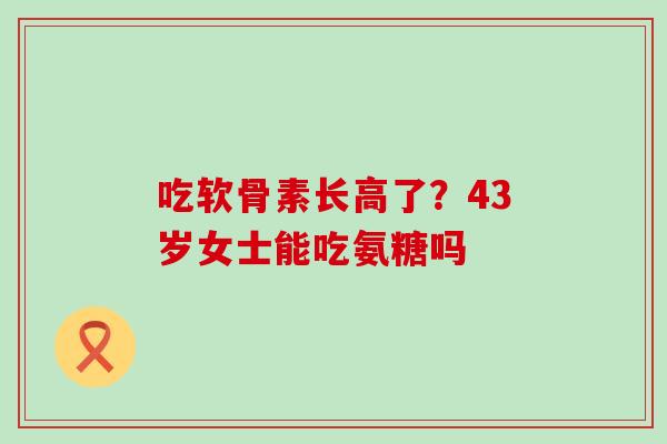 吃软骨素长高了?43岁女士能吃氨糖吗-第1张图片-氨糖科普网 吃软骨素长高了?43岁女士能吃氨糖吗-第1张图片-氨糖科普网