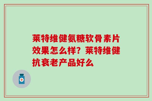 莱特维健氨糖软骨素片效果怎么样？莱特维健抗衰老产品好么-第1张图片-氨糖科普网
