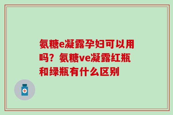 氨糖e凝露孕妇可以用吗?氨糖ve凝露红瓶和绿瓶有什么区别-第1张图片-氨糖科普网 氨糖e凝露孕妇可以用吗?氨糖ve凝露红瓶和绿瓶有什么区别-第1张图片-氨糖科普网