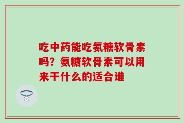 吃中药能吃氨糖软骨素吗？氨糖软骨素可以用来干什么的适合谁-第1张图片-氨糖科普网