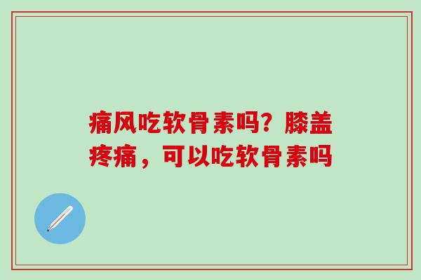 痛风吃软骨素吗？膝盖疼痛，可以吃软骨素吗-第1张图片-氨糖科普网
