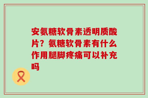 安氨糖软骨素透明质酸片？氨糖软骨素有什么作用腿脚疼痛可以补充吗-第1张图片-氨糖科普网