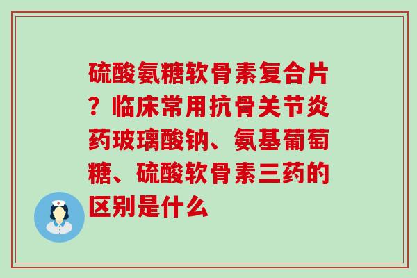 硫酸氨糖软骨素复合片?临床常用抗骨关节炎药玻璃酸钠、氨基葡萄糖、硫酸软骨素三药的区别是什么-第1张图片-氨糖科普网 硫酸氨糖软骨素复合片?临床常用抗骨关节炎药玻璃酸钠、氨基葡萄糖、硫酸软骨素三药的区别是什么-第1张图片-氨糖科普网