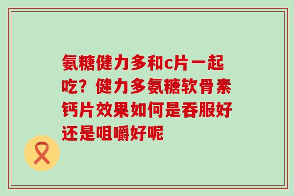 氨糖健力多和c片一起吃?健力多氨糖软骨素钙片效果如何是吞服好还是咀嚼好呢-第1张图片-氨糖科普网 氨糖健力多和c片一起吃?健力多氨糖软骨素钙片效果如何是吞服好还是咀嚼好呢-第1张图片-氨糖科普网