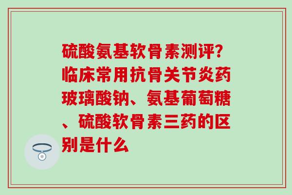 硫酸氨基软骨素测评?临床常用抗骨关节炎药玻璃酸钠、氨基葡萄糖、硫酸软骨素三药的区别是什么-第1张图片-氨糖科普网 硫酸氨基软骨素测评?临床常用抗骨关节炎药玻璃酸钠、氨基葡萄糖、硫酸软骨素三药的区别是什么-第1张图片-氨糖科普网