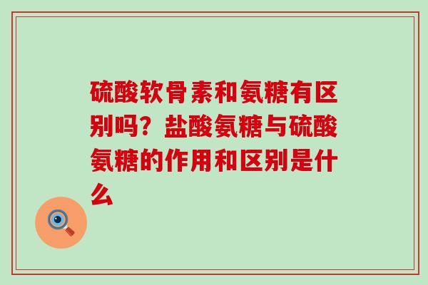 硫酸软骨素和氨糖有区别吗？盐酸氨糖与硫酸氨糖的作用和区别是什么-第1张图片-氨糖科普网