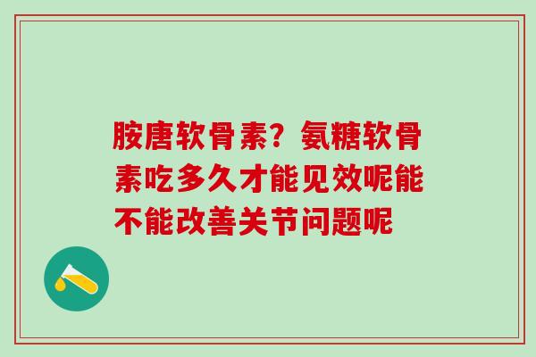 胺唐软骨素?氨糖软骨素吃多久才能见效呢能不能改善关节问题呢-第1张图片-氨糖科普网 胺唐软骨素?氨糖软骨素吃多久才能见效呢能不能改善关节问题呢-第1张图片-氨糖科普网