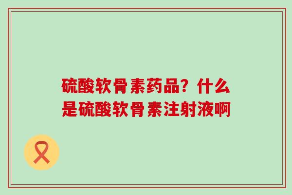 硫酸软骨素药品？什么是硫酸软骨素注射液啊-第1张图片-氨糖科普网