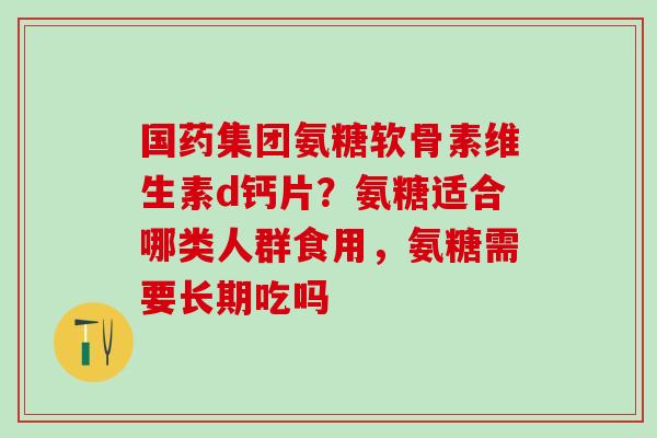 国药集团氨糖软骨素维生素d钙片?氨糖适合哪类人群食用,氨糖需要长期吃吗-第1张图片-氨糖科普网 国药集团氨糖软骨素维生素d钙片?氨糖适合哪类人群食用,氨糖需要长期吃吗-第1张图片-氨糖科普网
