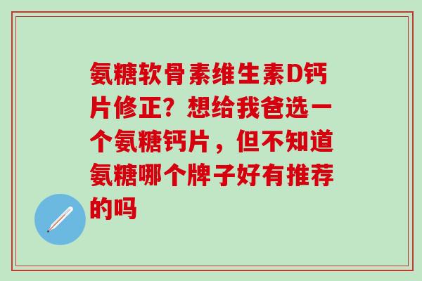 氨糖软骨素维生素D钙片修正？想给我爸选一个氨糖钙片，但不知道氨糖哪个牌子好有推荐的吗-第1张图片-氨糖科普网