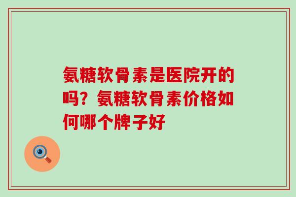 氨糖软骨素是医院开的吗？氨糖软骨素价格如何哪个牌子好-第1张图片-氨糖科普网