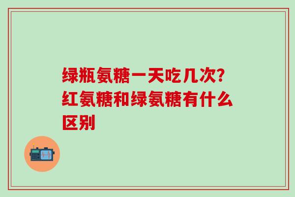 绿瓶氨糖一天吃几次?红氨糖和绿氨糖有什么区别-第1张图片-氨糖科普网 绿瓶氨糖一天吃几次?红氨糖和绿氨糖有什么区别-第1张图片-氨糖科普网