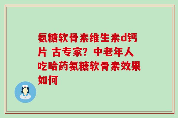 氨糖软骨素维生素d钙片 古专家？中老年人吃哈药氨糖软骨素效果如何-第1张图片-氨糖科普网