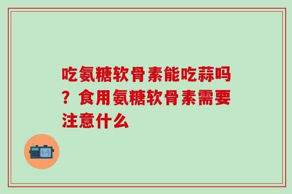 吃氨糖软骨素能吃蒜吗?食用氨糖软骨素需要注意什么-第1张图片-氨糖科普网 吃氨糖软骨素能吃蒜吗?食用氨糖软骨素需要注意什么-第1张图片-氨糖科普网