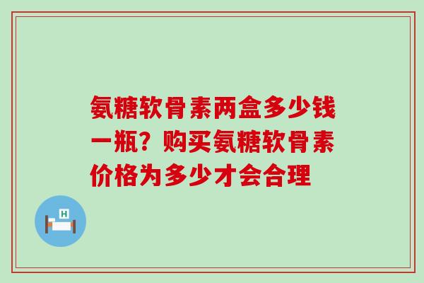 氨糖软骨素两盒多少钱一瓶?购买氨糖软骨素价格为多少才会合理-第1张图片-氨糖科普网 氨糖软骨素两盒多少钱一瓶?购买氨糖软骨素价格为多少才会合理-第1张图片-氨糖科普网
