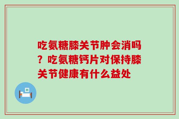 吃氨糖膝关节肿会消吗？吃氨糖钙片对保持膝关节健康有什么益处-第1张图片-氨糖科普网