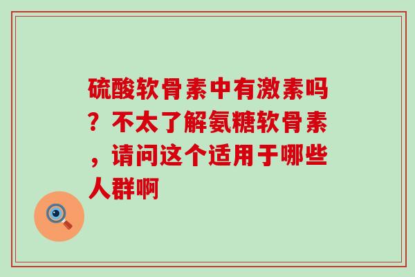 硫酸软骨素中有激素吗?不太了解氨糖软骨素,请问这个适用于哪些人群啊-第1张图片-氨糖科普网 硫酸软骨素中有激素吗?不太了解氨糖软骨素,请问这个适用于哪些人群啊-第1张图片-氨糖科普网