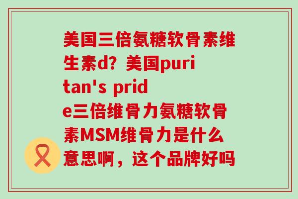 美国三倍氨糖软骨素维生素d？美国puritan's pride三倍维骨力氨糖软骨素MSM维骨力是什么意思啊，这个品牌好吗-第1张图片-氨糖科普网