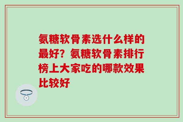 氨糖软骨素选什么样的最好？氨糖软骨素排行榜上大家吃的哪款效果比较好-第1张图片-氨糖科普网