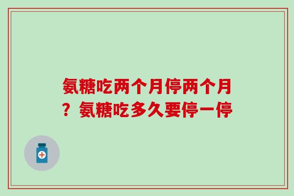 氨糖吃两个月停两个月？氨糖吃多久要停一停-第1张图片-氨糖科普网