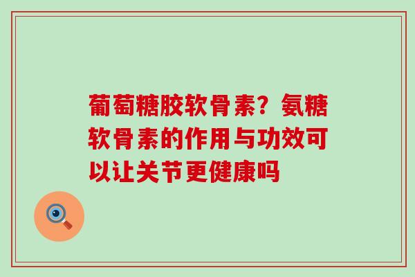 葡萄糖胶软骨素?氨糖软骨素的作用与功效可以让关节更健康吗-第1张图片-氨糖科普网 葡萄糖胶软骨素?氨糖软骨素的作用与功效可以让关节更健康吗-第1张图片-氨糖科普网