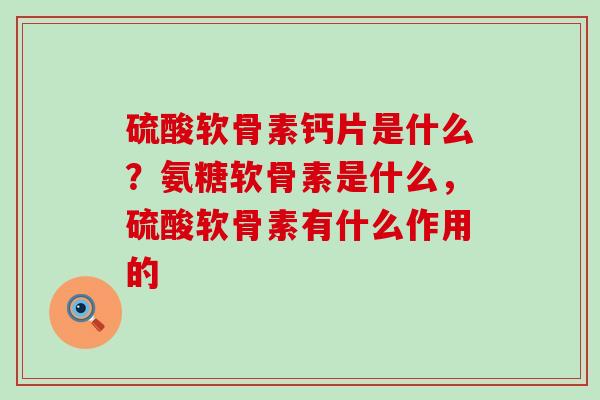 硫酸软骨素钙片是什么?氨糖软骨素是什么,硫酸软骨素有什么作用的-第1张图片-氨糖科普网 硫酸软骨素钙片是什么?氨糖软骨素是什么,硫酸软骨素有什么作用的-第1张图片-氨糖科普网