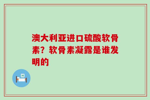 澳大利亚进口硫酸软骨素?软骨素凝露是谁发明的-第1张图片-氨糖科普网 澳大利亚进口硫酸软骨素?软骨素凝露是谁发明的-第1张图片-氨糖科普网