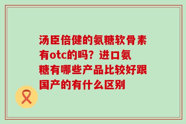 汤臣倍健的氨糖软骨素有otc的吗?进口氨糖有哪些产品比较好跟国产的有什么区别-第1张图片-氨糖科普网 汤臣倍健的氨糖软骨素有otc的吗?进口氨糖有哪些产品比较好跟国产的有什么区别-第1张图片-氨糖科普网