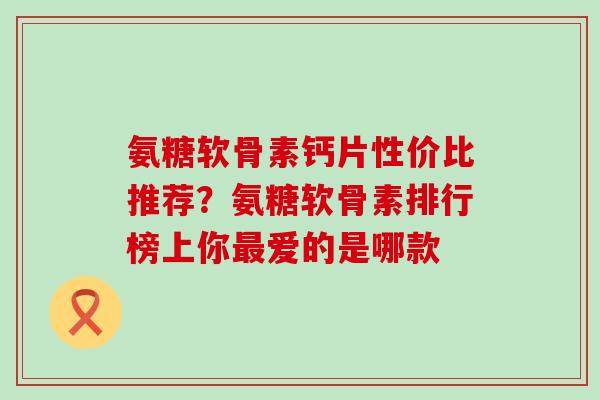 氨糖软骨素钙片性价比推荐？氨糖软骨素排行榜上你最爱的是哪款-第1张图片-氨糖科普网