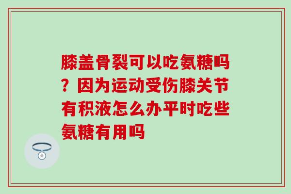 膝盖骨裂可以吃氨糖吗？因为运动受伤膝关节有积液怎么办平时吃些氨糖有用吗-第1张图片-氨糖科普网