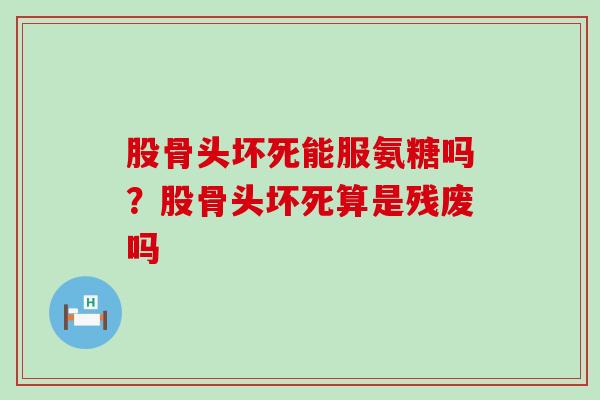 股骨头坏死能服氨糖吗？股骨头坏死算是残废吗-第1张图片-氨糖科普网