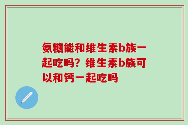 氨糖能和维生素b族一起吃吗?维生素b族可以和钙一起吃吗-第1张图片-氨糖科普网 氨糖能和维生素b族一起吃吗?维生素b族可以和钙一起吃吗-第1张图片-氨糖科普网