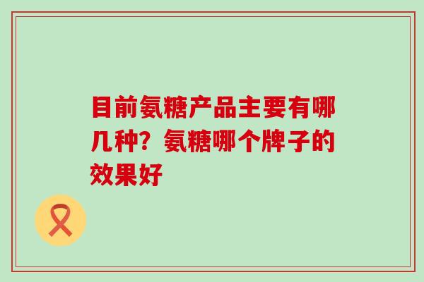 目前氨糖产品主要有哪几种？氨糖哪个牌子的效果好-第1张图片-氨糖科普网