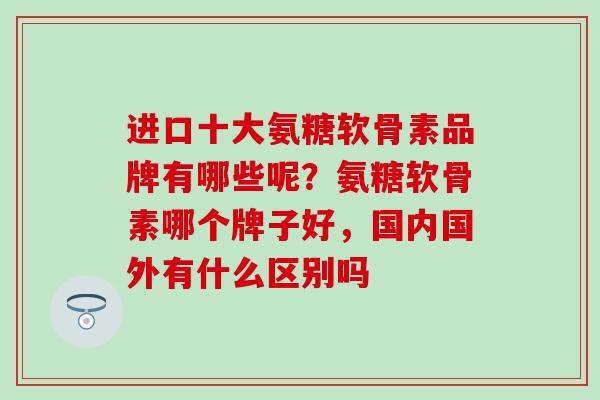进口十大氨糖软骨素品牌有哪些呢?氨糖软骨素哪个牌子好,国内国外有什么区别吗-第1张图片-氨糖科普网 进口十大氨糖软骨素品牌有哪些呢?氨糖软骨素哪个牌子好,国内国外有什么区别吗-第1张图片-氨糖科普网