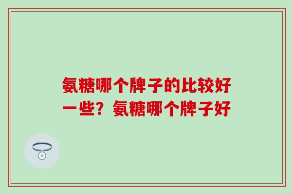 氨糖哪个牌子的比较好一些？氨糖哪个牌子好-第1张图片-氨糖科普网