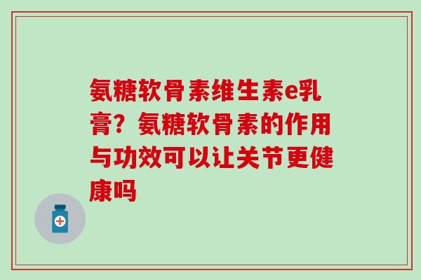 氨糖软骨素维生素e乳膏？氨糖软骨素的作用与功效可以让关节更健康吗-第1张图片-氨糖科普网