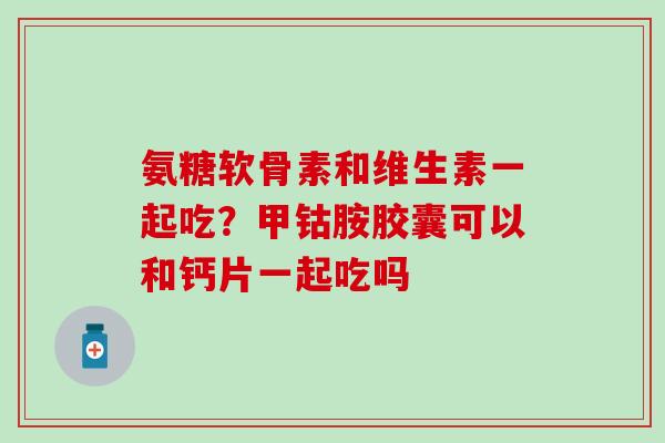 氨糖软骨素和维生素一起吃？甲钴胺胶囊可以和钙片一起吃吗-第1张图片-氨糖科普网