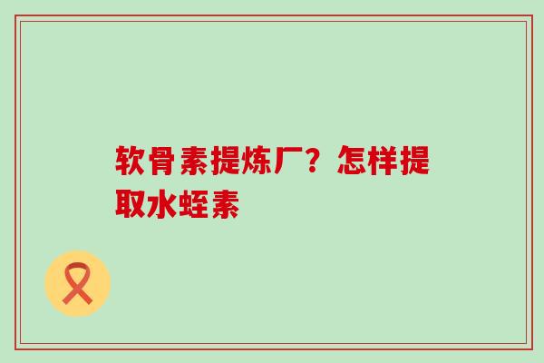 软骨素提炼厂？怎样提取水蛭素-第1张图片-氨糖科普网