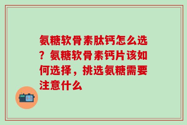 氨糖软骨素肽钙怎么选？氨糖软骨素钙片该如何选择，挑选氨糖需要注意什么-第1张图片-氨糖科普网