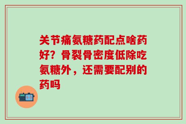 关节痛氨糖药配点啥药好？骨裂骨密度低除吃氨糖外，还需要配别的药吗-第1张图片-氨糖科普网