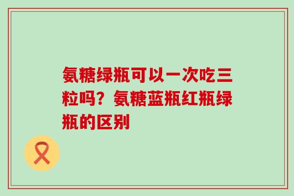 氨糖绿瓶可以一次吃三粒吗？氨糖蓝瓶红瓶绿瓶的区别-第1张图片-氨糖科普网