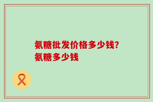 氨糖批发价格多少钱?氨糖多少钱-第1张图片-氨糖科普网 氨糖批发价格多少钱?氨糖多少钱-第1张图片-氨糖科普网
