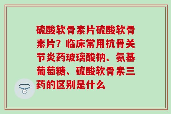硫酸软骨素片硫酸软骨素片?临床常用抗骨关节炎药玻璃酸钠、氨基葡萄糖、硫酸软骨素三药的区别是什么-第1张图片-氨糖科普网 硫酸软骨素片硫酸软骨素片?临床常用抗骨关节炎药玻璃酸钠、氨基葡萄糖、硫酸软骨素三药的区别是什么-第1张图片-氨糖科普网