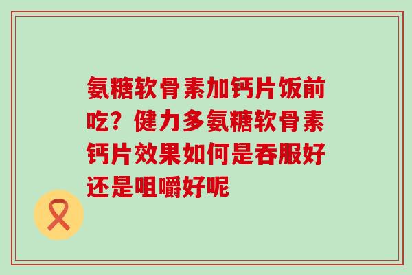 氨糖软骨素加钙片饭前吃？健力多氨糖软骨素钙片效果如何是吞服好还是咀嚼好呢-第1张图片-氨糖科普网
