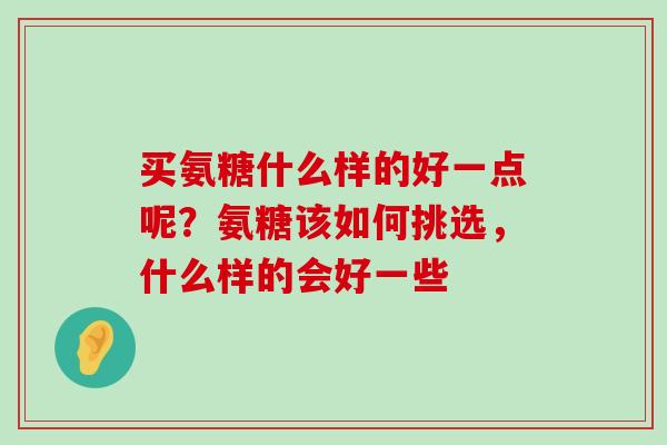 买氨糖什么样的好一点呢？氨糖该如何挑选，什么样的会好一些-第1张图片-氨糖科普网