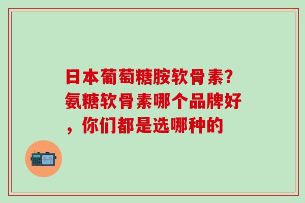 日本葡萄糖胺软骨素?氨糖软骨素哪个品牌好,你们都是选哪种的-第1张图片-氨糖科普网 日本葡萄糖胺软骨素?氨糖软骨素哪个品牌好,你们都是选哪种的-第1张图片-氨糖科普网